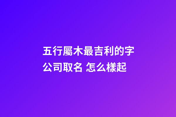 五行屬木最吉利的字公司取名 怎么樣起-第1張-公司起名-玄機派